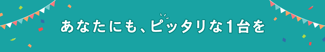 あなたにも、ピッタリな1台を